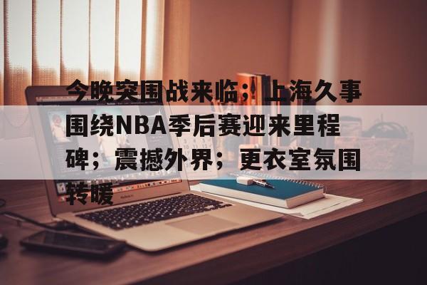 关于今晚突围战来临；上海久事围绕NBA季后赛迎来里程碑；震撼外界；更衣室氛围转暖的信息-MK体育中国官网