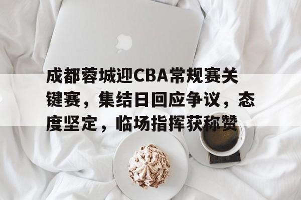 成都蓉城迎CBA常规赛关键赛，集结日回应争议，态度坚定，临场指挥获称赞的简单介绍-MK体育赛事资讯